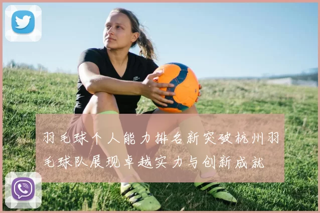羽毛球个人能力排名新突破杭州羽毛球队展现卓越实力与创新成就