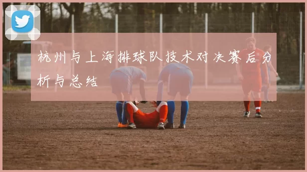 杭州与上海排球队技术对决赛后分析与总结