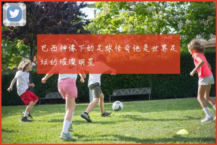 巴西神像下的足球传奇他是世界足坛的璀璨明星