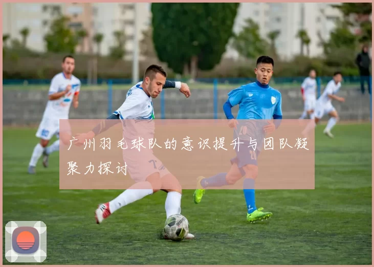 广州羽毛球队的意识提升与团队凝聚力探讨