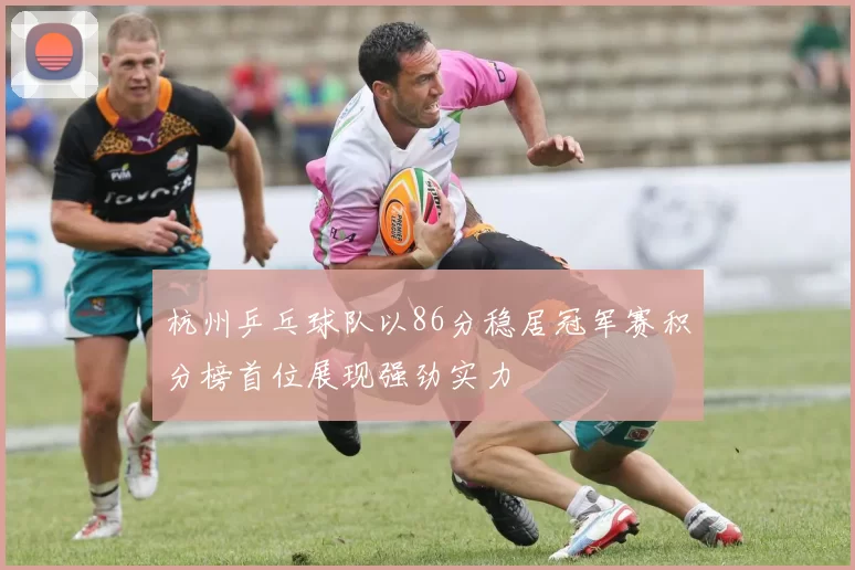 杭州乒乓球队以86分稳居冠军赛积分榜首位展现强劲实力
