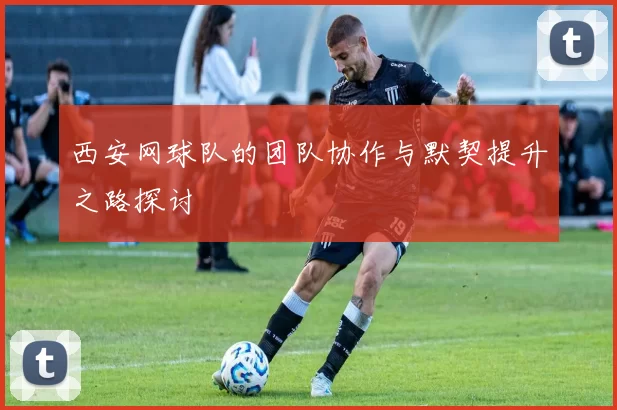 西安网球队的团队协作与默契提升之路探讨
