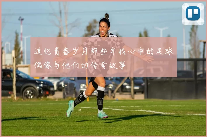 追忆青春岁月那些年我心中的足球偶像与他们的传奇故事