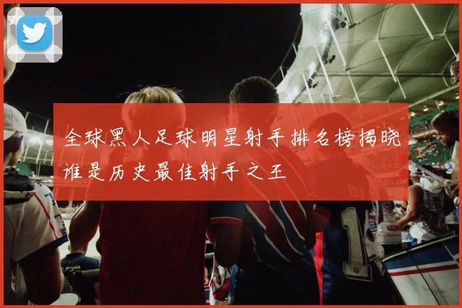全球黑人足球明星射手排名榜揭晓谁是历史最佳射手之王