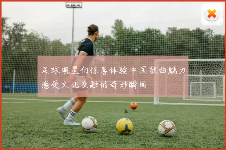 足球明星们惊喜体验中国歌曲魅力感受文化交融的奇妙瞬间