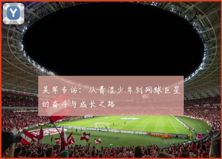 吴军专访：从青涩少年到网球巨星的奋斗与成长之路