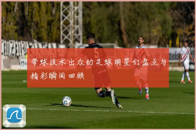 带球技术出众的足球明星们盘点与精彩瞬间回顾