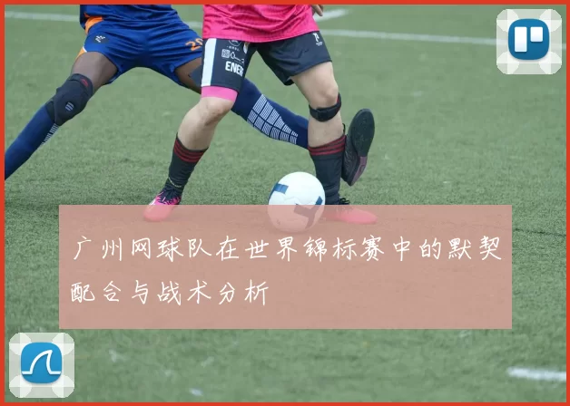 广州网球队在世界锦标赛中的默契配合与战术分析