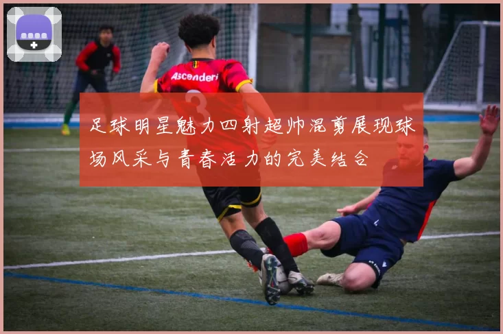 足球明星魅力四射超帅混剪展现球场风采与青春活力的完美结合
