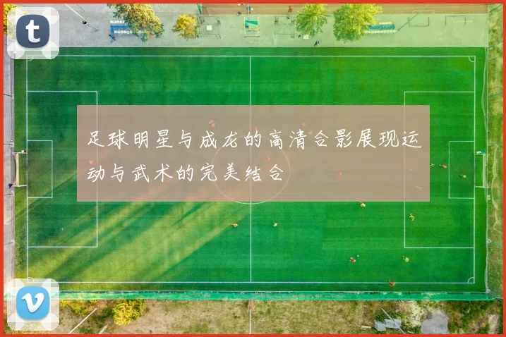 足球明星与成龙的高清合影展现运动与武术的完美结合