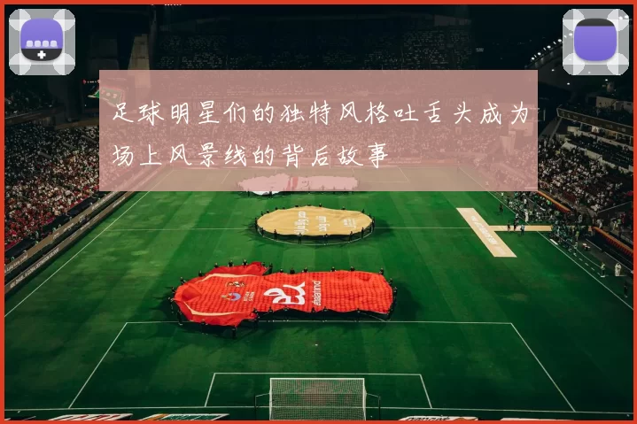 足球明星们的独特风格吐舌头成为场上风景线的背后故事