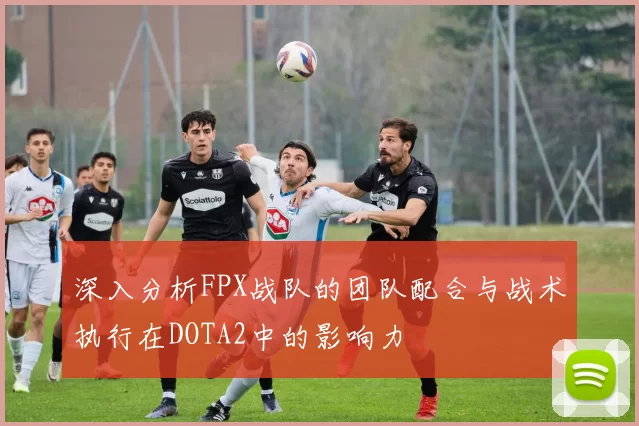 深入分析FPX战队的团队配合与战术执行在DOTA2中的影响力