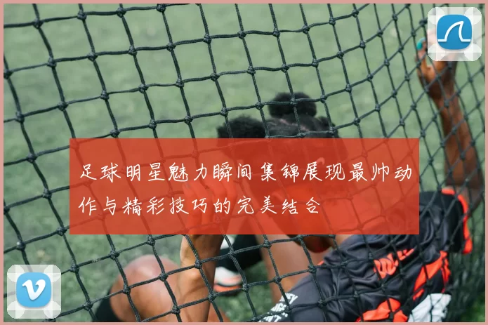 足球明星魅力瞬间集锦展现最帅动作与精彩技巧的完美结合