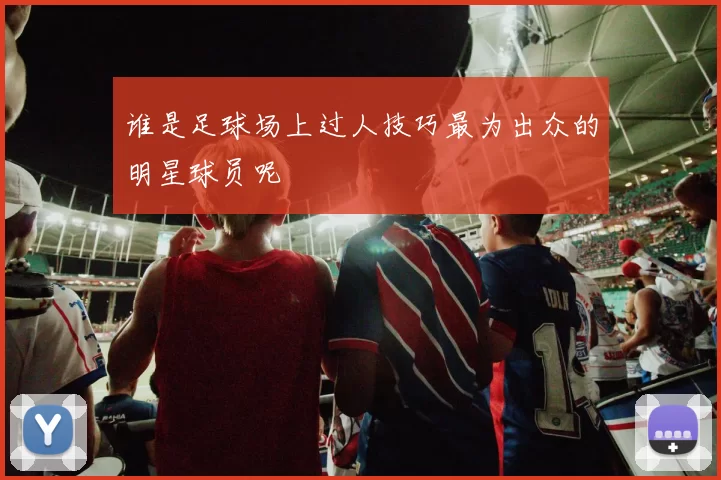 谁是足球场上过人技巧最为出众的明星球员呢