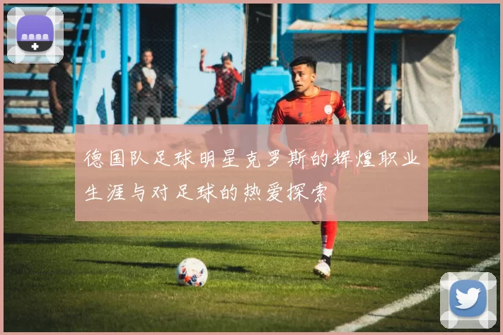 德国队足球明星克罗斯的辉煌职业生涯与对足球的热爱探索