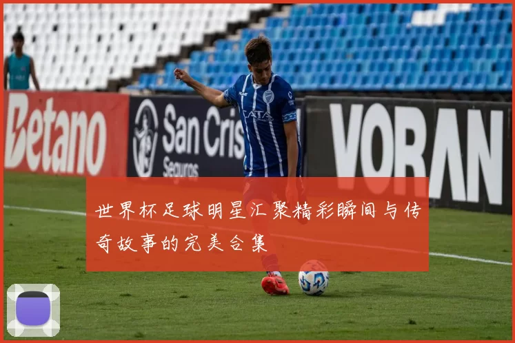 世界杯足球明星汇聚精彩瞬间与传奇故事的完美合集