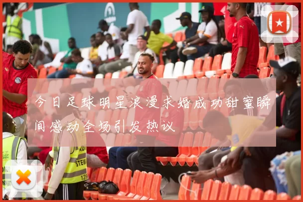 今日足球明星浪漫求婚成功甜蜜瞬间感动全场引发热议