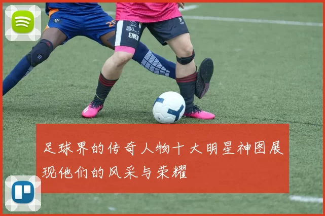足球界的传奇人物十大明星神图展现他们的风采与荣耀