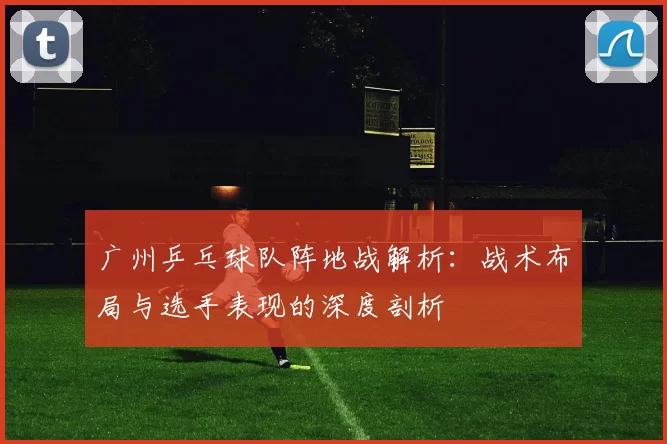 广州乒乓球队阵地战解析：战术布局与选手表现的深度剖析