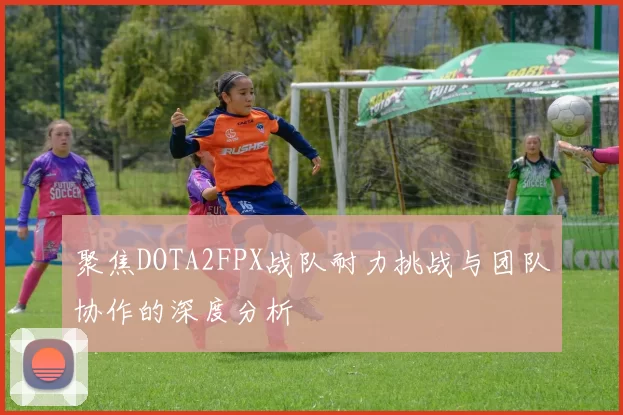 聚焦DOTA2FPX战队耐力挑战与团队协作的深度分析
