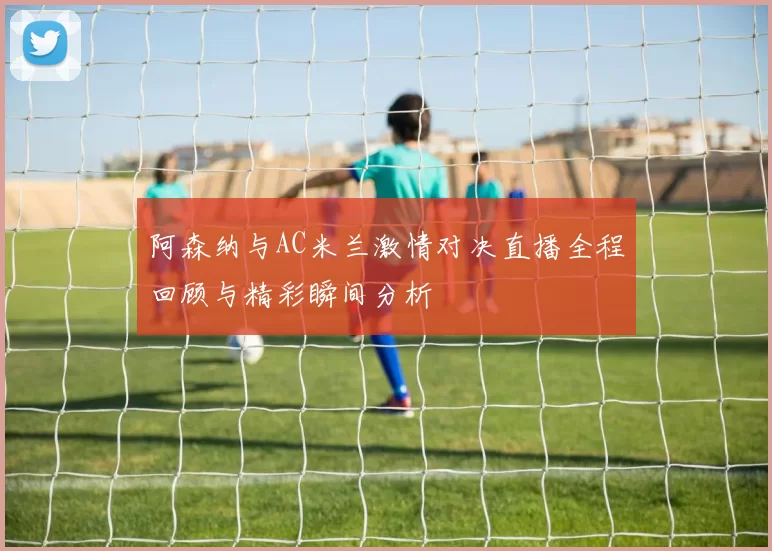 阿森纳与AC米兰激情对决直播全程回顾与精彩瞬间分析