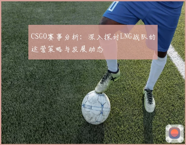 CSGO赛事分析：深入探讨LNG战队的运营策略与发展动态